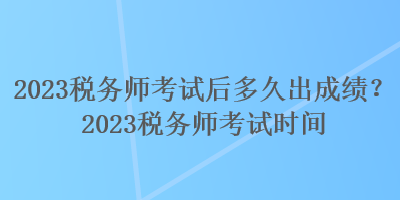2023税务师考试后多久出成绩?2023税务师考试时间 2023税务师考试后多久出成绩?2023税务师考试时间