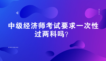 中级经济师考试要求一次性过两科吗? 中级经济师考试要求一次性过两科吗?