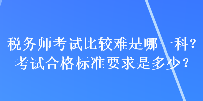 税务师考试比较难是哪一科？考试合格标准要求是多少？