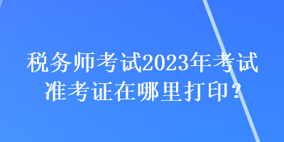 税务师考试2023年考试准考证在哪里打印? 税务师考试2023年考试准考证在哪里打印?