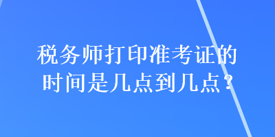 税务师打印准考证的时间是几点到几点？