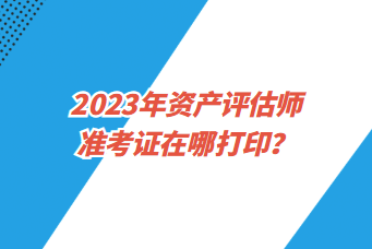 2023年资产评估师准考证在哪打印? 2023年资产评估师准考证在哪打印?