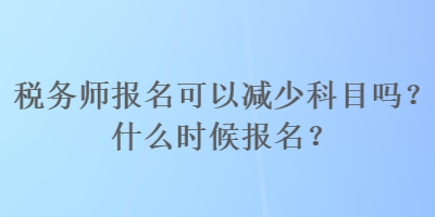 税务师报名可以减少科目吗?什么时候报名? 税务师报名可以减少科目吗?什么时候报名?
