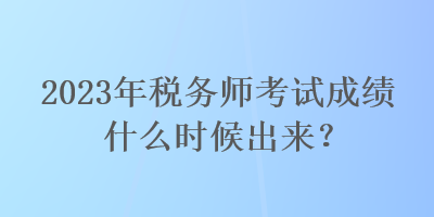 2023年税务师考试成绩什么时候出来? 2023年税务师考试成绩什么时候出来?