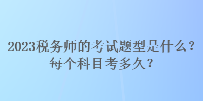 2023税务师的考试题型是什么?每个科目考多久? 2023税务师的考试题型是什么?每个科目考多久?