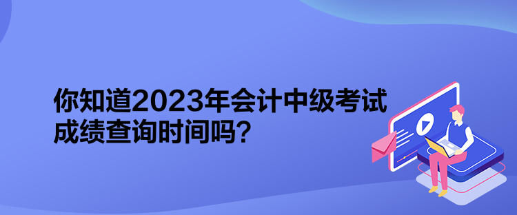 你知道2023年会计中级考试成绩查询时间吗? 你知道2023年会计中级考试成绩查询时间吗?