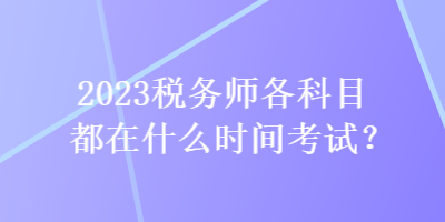 2023税务师各科目都在什么时间考试? 2023税务师各科目都在什么时间考试?