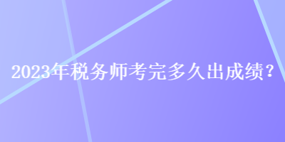 2023年税务师考完多久出成绩? 2023年税务师考完多久出成绩?
