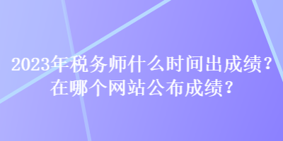 2023年税务师什么时间出成绩?在哪个网站公布成绩? 2023年税务师什么时间出成绩?在哪个网站公布成绩?