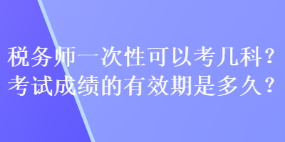 税务师一次性可以考几科?考试成绩的有效期是多久? 税务师一次性可以考几科?考试成绩的有效期是多久?