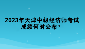 2023年天津中级经济师考试成绩何时公布? 2023年天津中级经济师考试成绩何时公布?