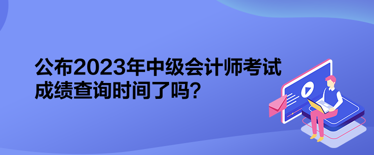公布2023年中级会计师考试成绩查询时间了吗? 公布2023年中级会计师考试成绩查询时间了吗?