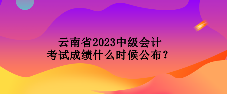 云南省2023中级会计考试成绩什么时候公布? 云南省2023中级会计考试成绩什么时候公布?