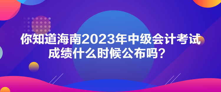 你知道海南2023年中级会计考试成绩什么时候公布吗？
