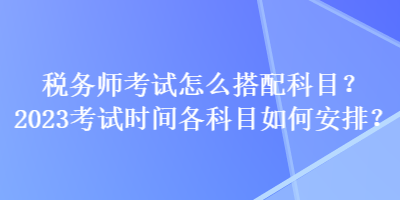 税务师考试怎么搭配科目？2023考试时间各科目如何安排？