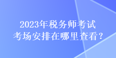 2023年税务师考试考场安排在哪里查看？
