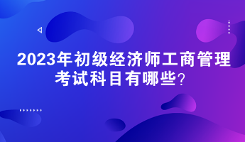 2023年初级经济师工商管理考试科目有哪些? 2023年初级经济师工商管理考试科目有哪些?