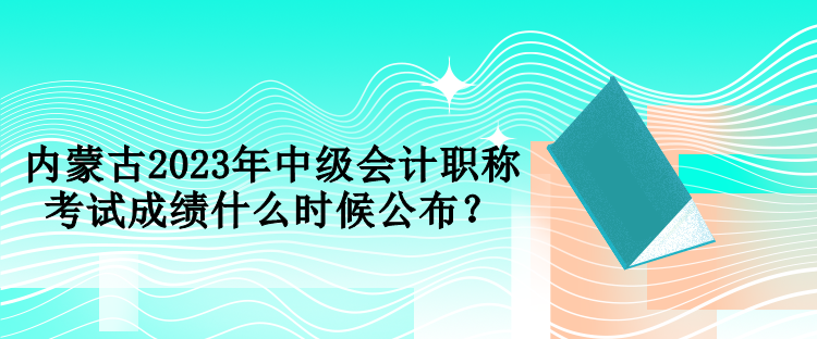 内蒙古2023年中级会计职称考试成绩什么时候公布? 内蒙古2023年中级会计职称考试成绩什么时候公布?