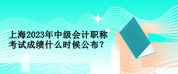 上海2023年中级会计职称考试成绩什么时候公布? 上海2023年中级会计职称考试成绩什么时候公布?