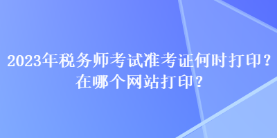 2023年税务师考试准考证何时打印？在哪个网站打印？