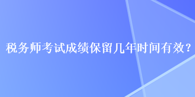 税务师考试成绩保留几年时间有效? 税务师考试成绩保留几年时间有效?