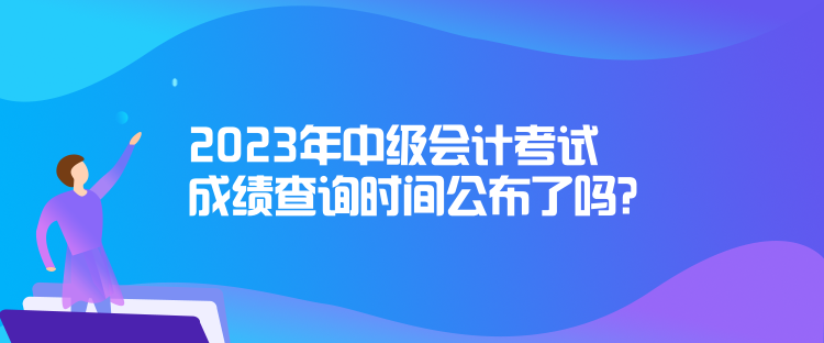 2023年中级会计考试成绩查询时间公布了吗？