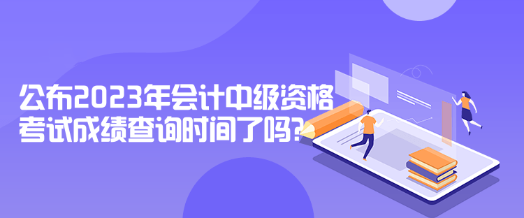 公布2023年会计中级资格考试成绩查询时间了吗? 公布2023年会计中级资格考试成绩查询时间了吗?