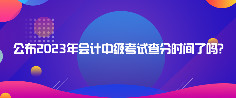 公布2023年会计中级考试查分时间了吗？
