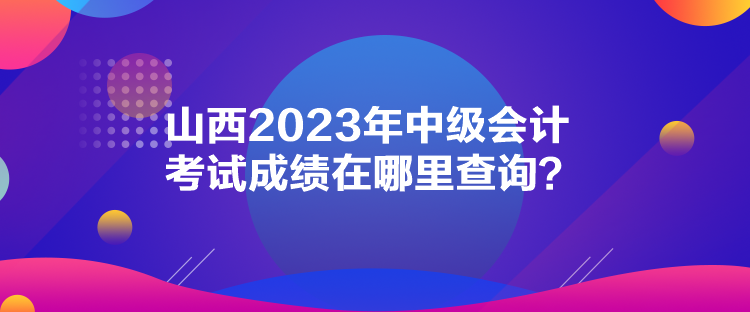 山西2023年中级会计考试成绩在哪里查询？