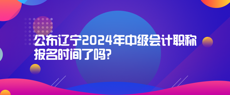 公布辽宁2024年中级会计职称报名时间了吗？