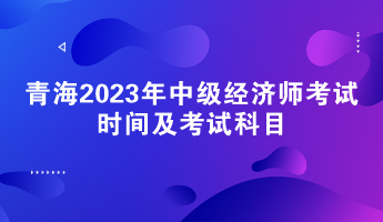 青海2023年中级经济师考试时间及考试科目 青海2023年中级经济师考试时间及考试科目