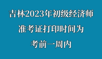 吉林2023年初级经济师准考证打印时间为考前一周内 吉林2023年初级经济师准考证打印时间为考前一周内
