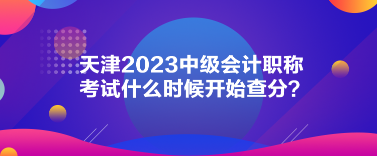 天津2023中级会计职称考试什么时候开始查分? 天津2023中级会计职称考试什么时候开始查分?