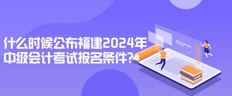 什么时候公布福建2024年中级会计考试报名条件？