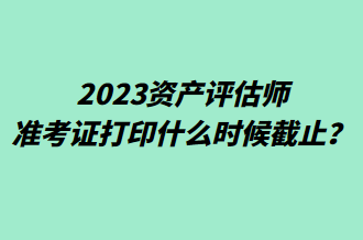 2023资产评估师准考证打印什么时候截止？