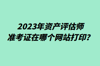 2023年资产评估师准考证在哪个网站打印？