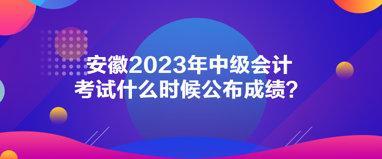 安徽2023年中级会计考试什么时候公布成绩？