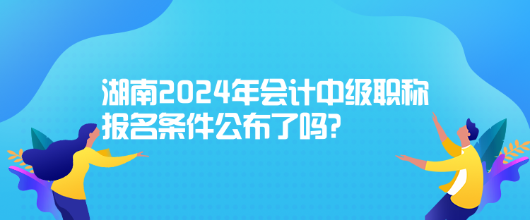 湖南2024年会计中级职称报名条件公布了吗? 湖南2024年会计中级职称报名条件公布了吗?