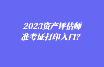 2023资产评估师准考证打印入口？