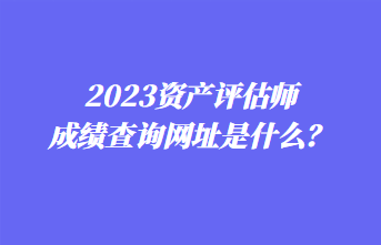 2023资产评估师成绩查询网址是什么？