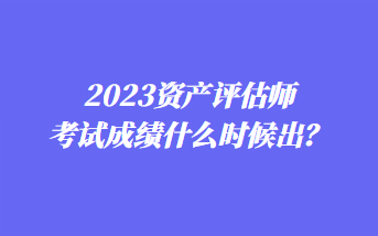 2023资产评估师考试成绩什么时候出? 2023资产评估师考试成绩什么时候出?