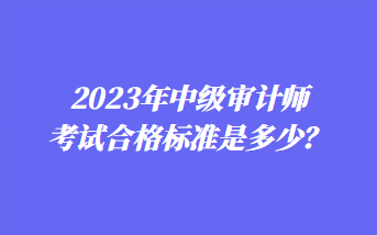 2023年中级审计师考试合格标准是多少? 2023年中级审计师考试合格标准是多少?