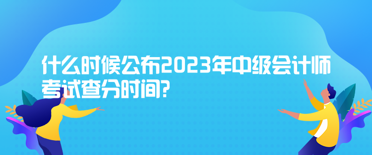 什么时候公布2023年中级会计师考试查分时间? 什么时候公布2023年中级会计师考试查分时间?