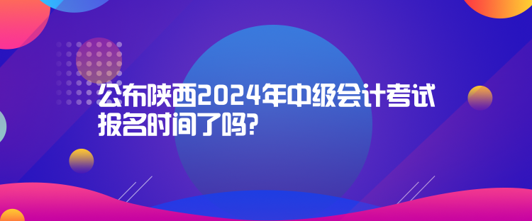 公布陕西2024年中级会计考试报名时间了吗？