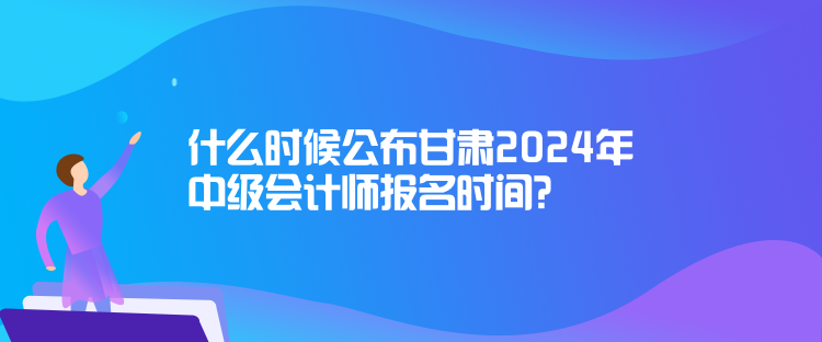 什么时候公布甘肃2024年中级会计师报名时间? 什么时候公布甘肃2024年中级会计师报名时间?