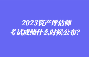 2023资产评估师考试成绩什么时候公布? 2023资产评估师考试成绩什么时候公布?