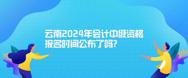 云南2024年会计中级资格报名时间公布了吗? 云南2024年会计中级资格报名时间公布了吗?