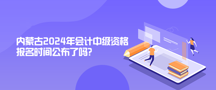 内蒙古2024年会计中级资格报名时间公布了吗？