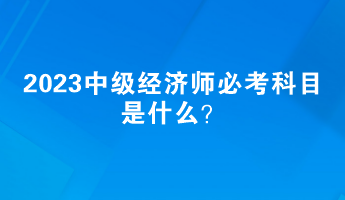 2023中级经济师必考科目是什么? 2023中级经济师必考科目是什么?