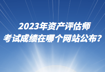 2023年资产评估师考试成绩在哪个网站公布? 2023年资产评估师考试成绩在哪个网站公布?